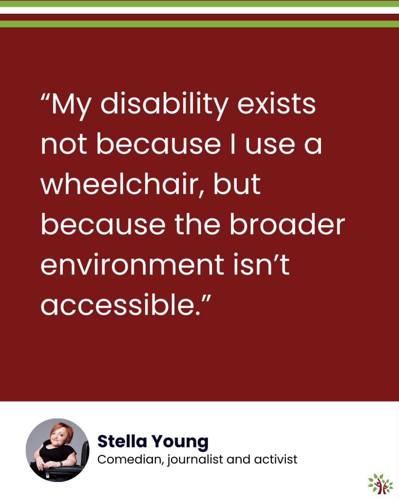 On a maroon background, the text reads, “My disability exists not because I use a wheelchair, but because the broader environment isn’t accessible.” Underneath it, in a white area, there's a headshot of Stella Young and the text, "Comedian, journalist and activist." The A Life Worth Living logo sits in the bottom-right corner.