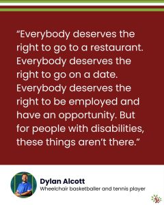 [Image: On a maroon background, the text reads, “Everybody deserves the right to go to a restaurant. Everybody deserves the right to go on a date. Everybody deserves the right to be employed and have an opportunity. But for people with disabilities, these things aren’t there.” Underneath it, in a white area, there's a headshot of Dylan Alcott and the text, "Wheelchair basketballer and tennis player." The A Life Worth Living logo sits in the bottom-right corner.]