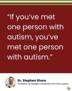 Image: On a maroon background, the text reads, “If you’ve met one person with autism, you’ve met one person with autism.” Underneath it, in a white area, there's a headshot of Dr. Stephen Shore and the text, "Professor at Adelphi University who has autism." The A Life Worth Living logo sits in the bottom-right corner.]